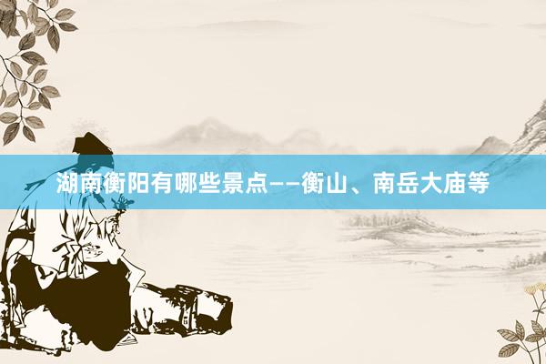 湖南衡阳有哪些景点——衡山、南岳大庙等
