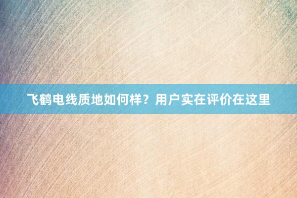 飞鹤电线质地如何样？用户实在评价在这里