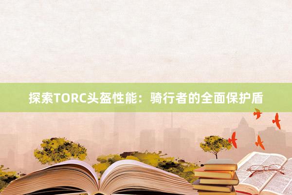 探索TORC头盔性能：骑行者的全面保护盾