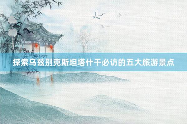 探索乌兹别克斯坦塔什干必访的五大旅游景点