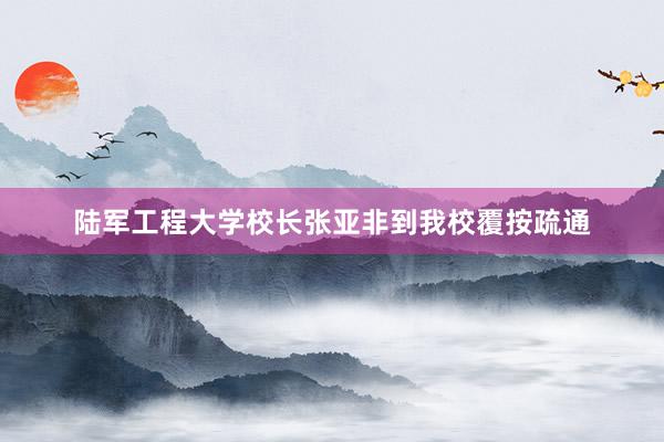 陆军工程大学校长张亚非到我校覆按疏通