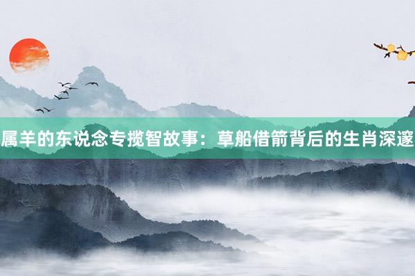 属羊的东说念专揽智故事：草船借箭背后的生肖深邃