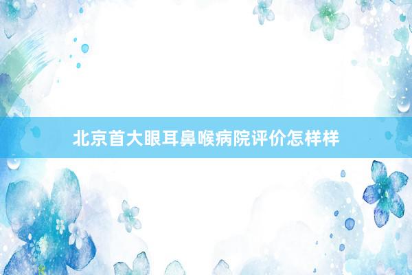 北京首大眼耳鼻喉病院评价怎样样