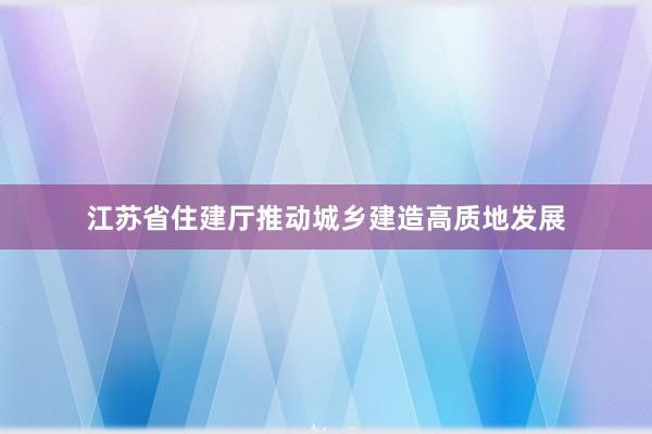 江苏省住建厅推动城乡建造高质地发展